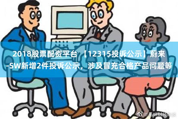 2018股票配资平台 【12315投诉公示】蔚来-SW新增2件投诉公示，涉及冒充合格产品问题等