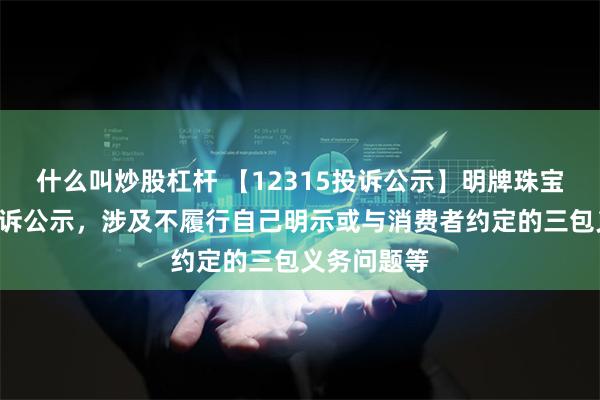 什么叫炒股杠杆 【12315投诉公示】明牌珠宝新增2件投诉公示，涉及不履行自己明示或与消费者约定的三包义务问题等