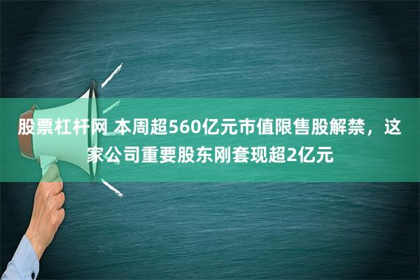 股票杠杆网 本周超560亿元市值限售股解禁，这家公司重要股东刚套现超2亿元