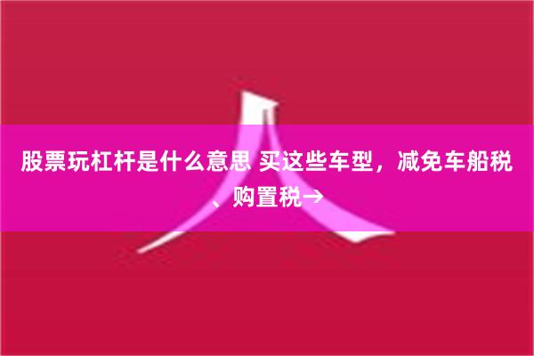 股票玩杠杆是什么意思 买这些车型，减免车船税、购置税→