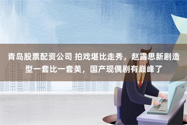 青岛股票配资公司 拍戏堪比走秀，赵露思新剧造型一套比一套美，国产现偶剧有巅峰了