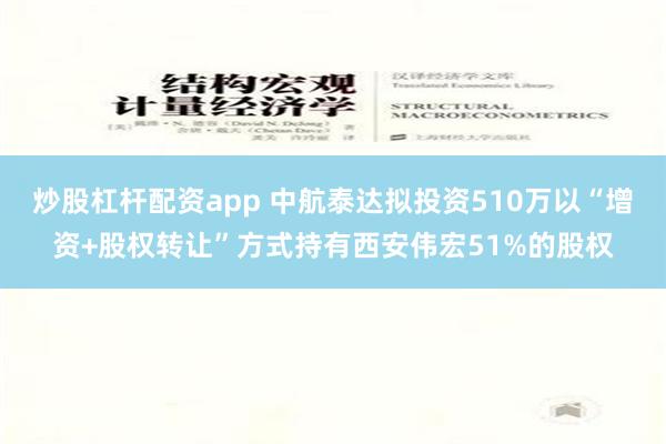 炒股杠杆配资app 中航泰达拟投资510万以“增资+股权转让”方式持有西安伟宏51%的股权