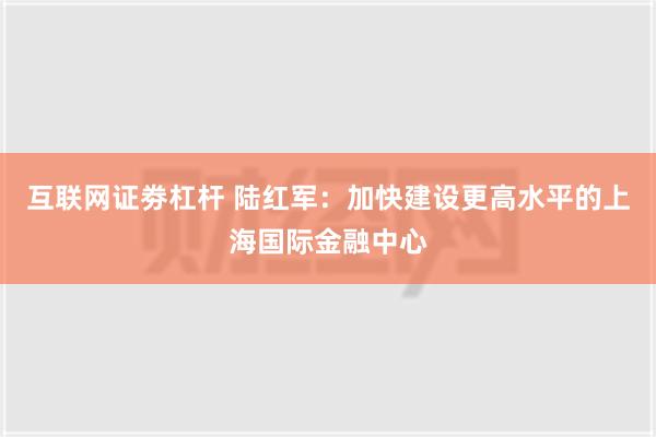 互联网证劵杠杆 陆红军：加快建设更高水平的上海国际金融中心