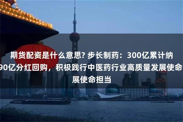 期货配资是什么意思? 步长制药：300亿累计纳税+90亿分红回购，积极践行中医药行业高质量发展使命担当