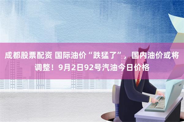 成都股票配资 国际油价“跌猛了”，国内油价或将调整！9月2日92号汽油今日价格