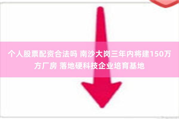 个人股票配资合法吗 南沙大岗三年内将建150万方厂房 落地硬科技企业培育基地