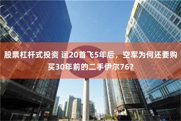 股票杠杆式投资 运20首飞5年后，空军为何还要购买30年前的二手伊尔76？