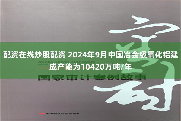 配资在线炒股配资 2024年9月中国冶金级氧化铝建成产能为10420万吨/年