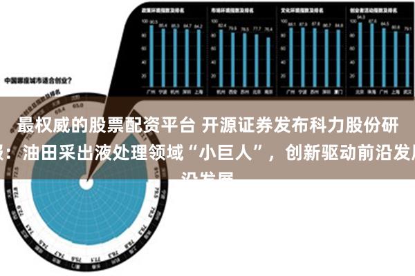 最权威的股票配资平台 开源证券发布科力股份研报：油田采出液处理领域“小巨人”，创新驱动前沿发展