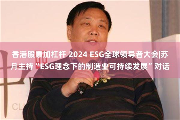 香港股票加杠杆 2024 ESG全球领导者大会|苏月主持“ESG理念下的制造业可持续发展”对话