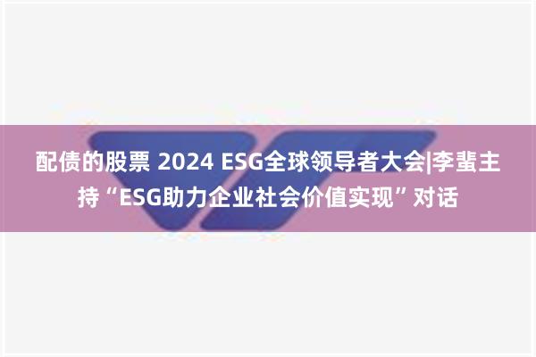 配债的股票 2024 ESG全球领导者大会|李蜚主持“ESG助力企业社会价值实现”对话