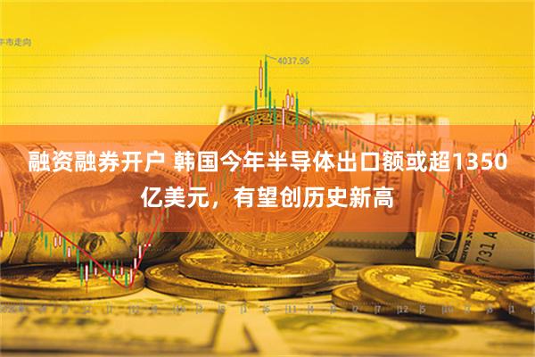 融资融券开户 韩国今年半导体出口额或超1350亿美元，有望创历史新高