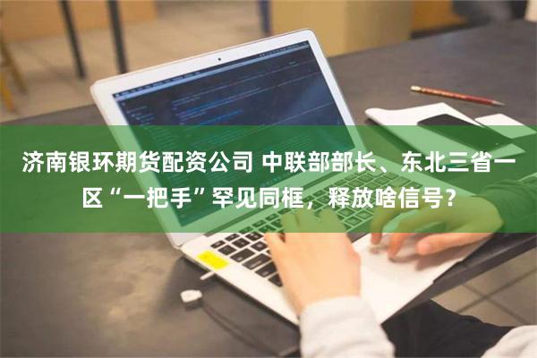 济南银环期货配资公司 中联部部长、东北三省一区“一把手”罕见同框，释放啥信号？