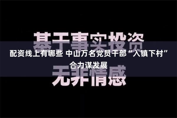 配资线上有哪些 中山万名党员干部“入镇下村”合力谋发展