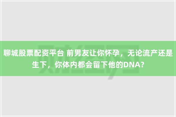 聊城股票配资平台 前男友让你怀孕，无论流产还是生下，你体内都会留下他的DNA？