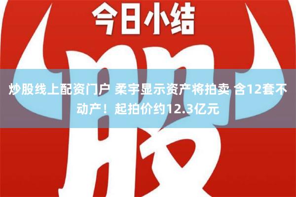 炒股线上配资门户 柔宇显示资产将拍卖 含12套不动产！起拍价约12.3亿元