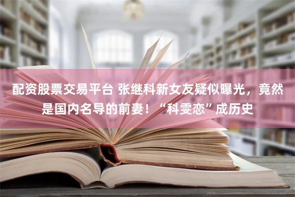 配资股票交易平台 张继科新女友疑似曝光，竟然是国内名导的前妻！“科雯恋”成历史