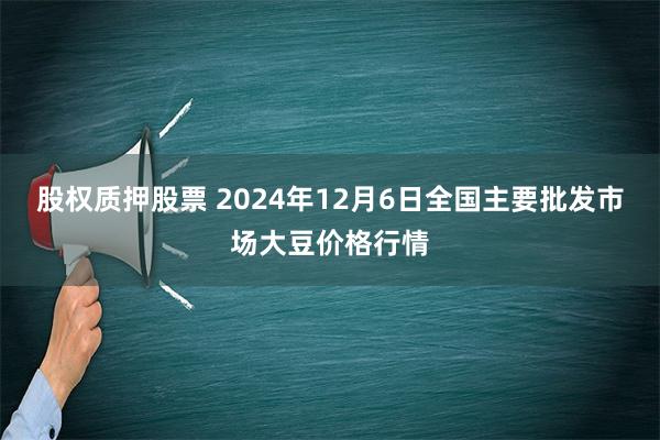 股权质押股票 2024年12月6日全国主要批发市场大豆价格行情