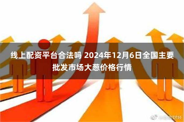 线上配资平台合法吗 2024年12月6日全国主要批发市场大葱价格行情