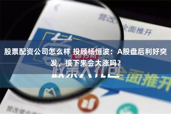 股票配资公司怎么样 投顾杨恒波：A股盘后利好突发，接下来会大涨吗？