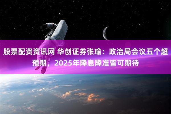 股票配资资讯网 华创证券张瑜：政治局会议五个超预期，2025年降息降准皆可期待