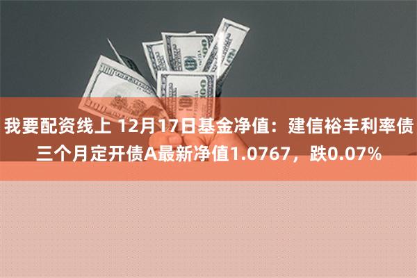 我要配资线上 12月17日基金净值：建信裕丰利率债三个月定开债A最新净值1.0767，跌0.07%