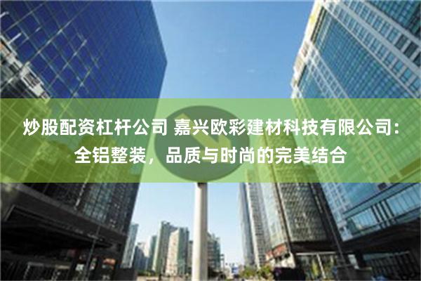 炒股配资杠杆公司 嘉兴欧彩建材科技有限公司：全铝整装，品质与时尚的完美结合